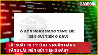 Lãi suất 1011 Ồ ạt 5 ngân hàng tăng lãi nên gửi tiền ở đâu  Báo Lao Động [upl. by Vel]